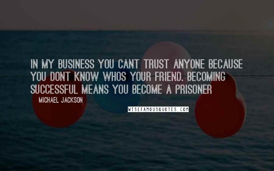 Michael Jackson Quotes: In my business you cant trust anyone because you dont know whos your friend. Becoming successful means you become a prisoner