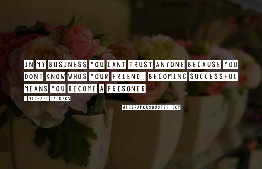Michael Jackson Quotes: In my business you cant trust anyone because you dont know whos your friend. Becoming successful means you become a prisoner