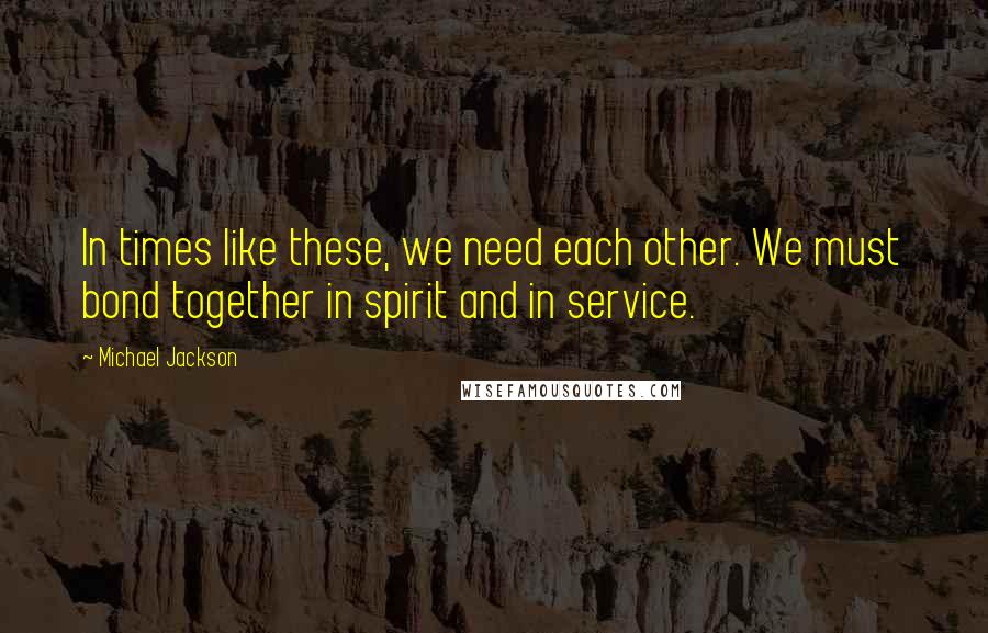 Michael Jackson Quotes: In times like these, we need each other. We must bond together in spirit and in service.