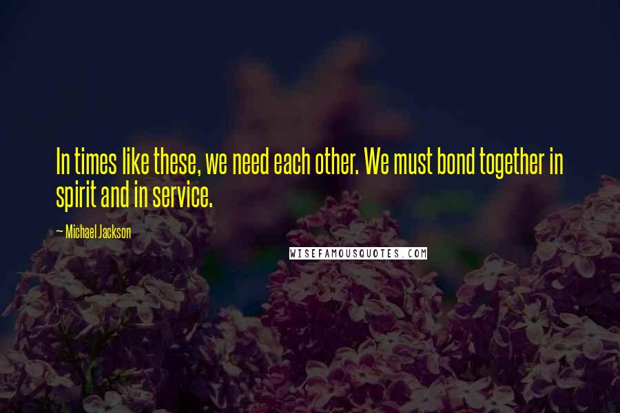 Michael Jackson Quotes: In times like these, we need each other. We must bond together in spirit and in service.