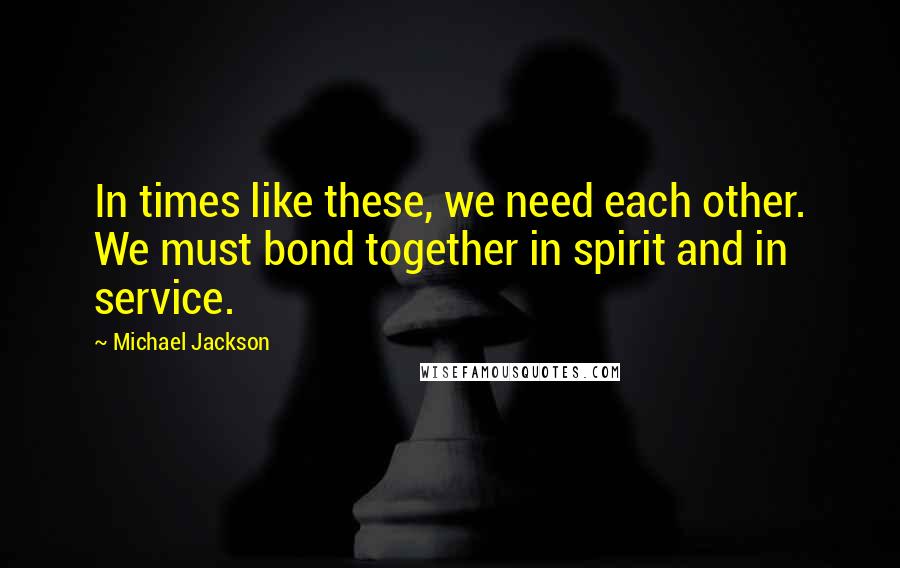 Michael Jackson Quotes: In times like these, we need each other. We must bond together in spirit and in service.