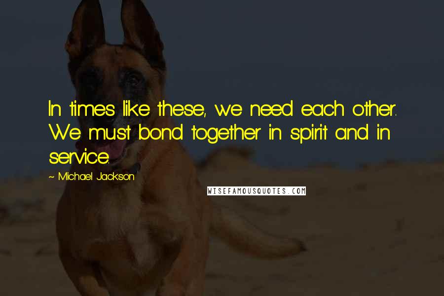 Michael Jackson Quotes: In times like these, we need each other. We must bond together in spirit and in service.