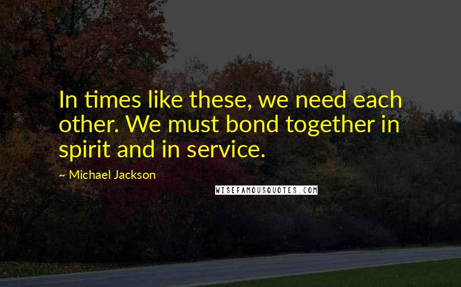 Michael Jackson Quotes: In times like these, we need each other. We must bond together in spirit and in service.