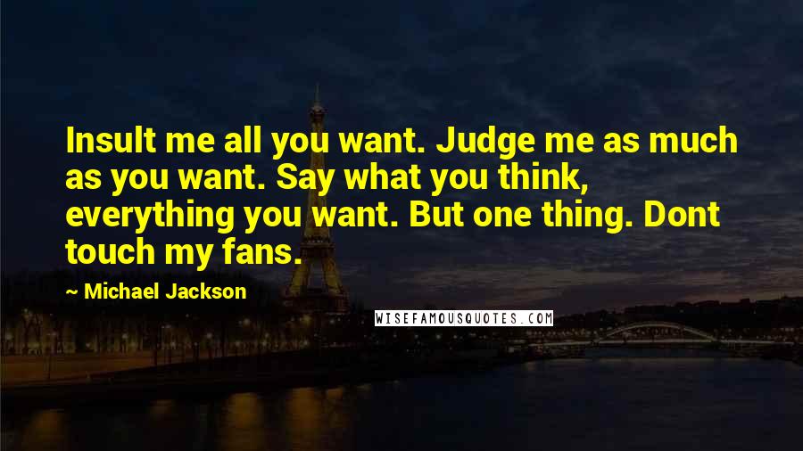 Michael Jackson Quotes: Insult me all you want. Judge me as much as you want. Say what you think, everything you want. But one thing. Dont touch my fans.