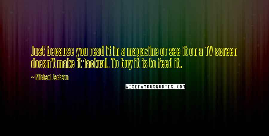 Michael Jackson Quotes: Just because you read it in a magazine or see it on a TV screen doesn't make it factual. To buy it is to feed it.