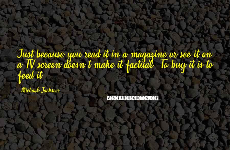 Michael Jackson Quotes: Just because you read it in a magazine or see it on a TV screen doesn't make it factual. To buy it is to feed it.