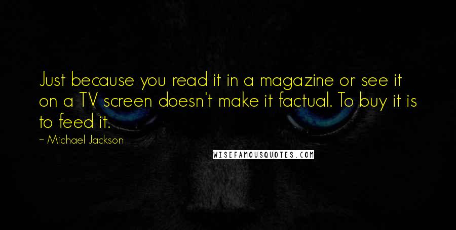 Michael Jackson Quotes: Just because you read it in a magazine or see it on a TV screen doesn't make it factual. To buy it is to feed it.