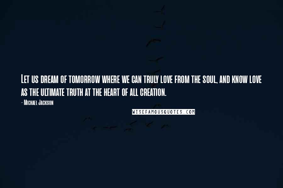 Michael Jackson Quotes: Let us dream of tomorrow where we can truly love from the soul, and know love as the ultimate truth at the heart of all creation.