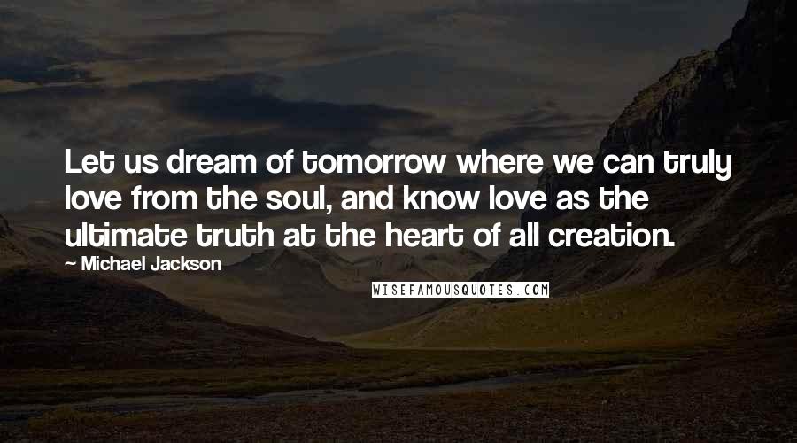 Michael Jackson Quotes: Let us dream of tomorrow where we can truly love from the soul, and know love as the ultimate truth at the heart of all creation.