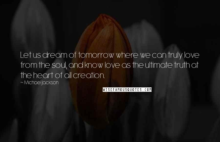 Michael Jackson Quotes: Let us dream of tomorrow where we can truly love from the soul, and know love as the ultimate truth at the heart of all creation.