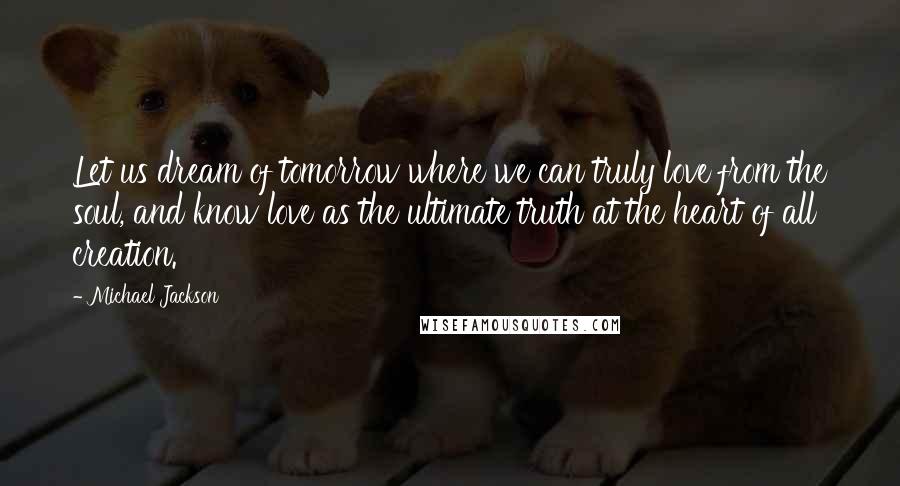 Michael Jackson Quotes: Let us dream of tomorrow where we can truly love from the soul, and know love as the ultimate truth at the heart of all creation.