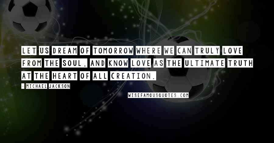 Michael Jackson Quotes: Let us dream of tomorrow where we can truly love from the soul, and know love as the ultimate truth at the heart of all creation.