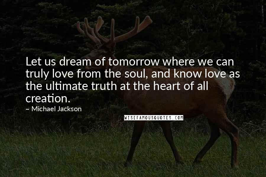 Michael Jackson Quotes: Let us dream of tomorrow where we can truly love from the soul, and know love as the ultimate truth at the heart of all creation.