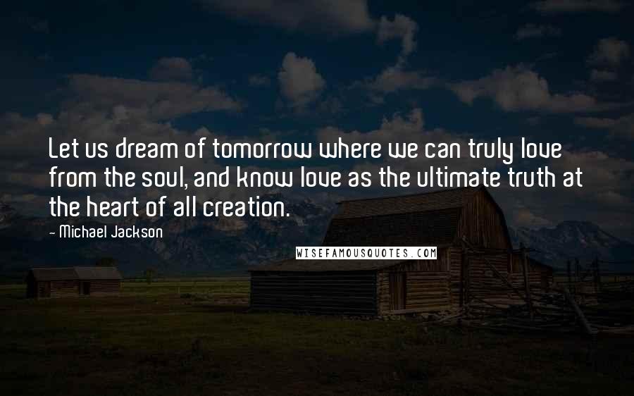 Michael Jackson Quotes: Let us dream of tomorrow where we can truly love from the soul, and know love as the ultimate truth at the heart of all creation.