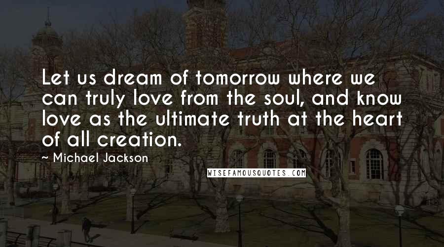 Michael Jackson Quotes: Let us dream of tomorrow where we can truly love from the soul, and know love as the ultimate truth at the heart of all creation.