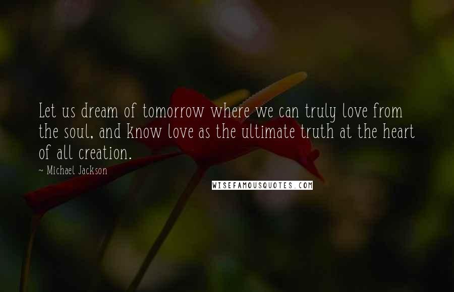 Michael Jackson Quotes: Let us dream of tomorrow where we can truly love from the soul, and know love as the ultimate truth at the heart of all creation.