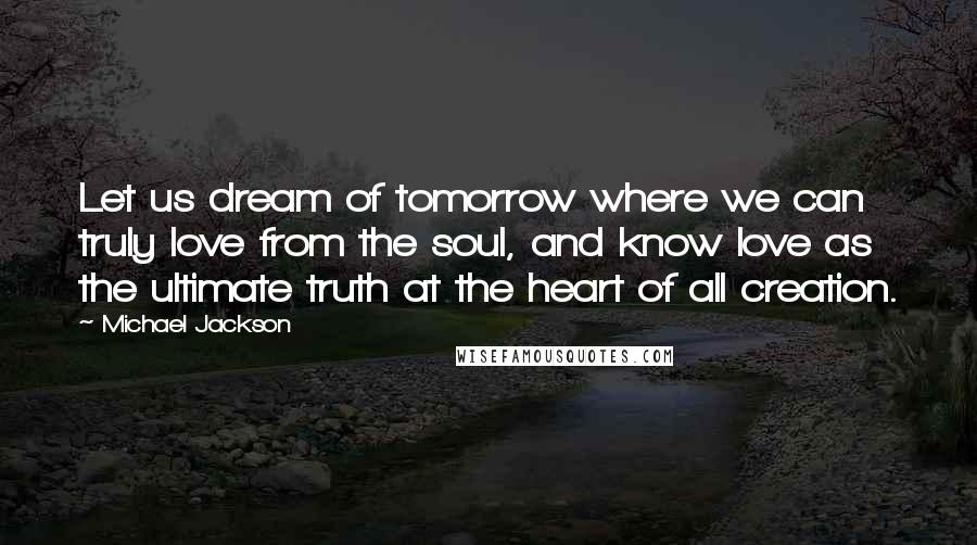 Michael Jackson Quotes: Let us dream of tomorrow where we can truly love from the soul, and know love as the ultimate truth at the heart of all creation.