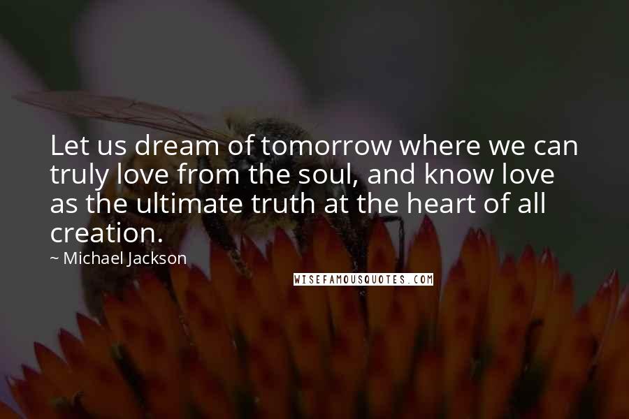 Michael Jackson Quotes: Let us dream of tomorrow where we can truly love from the soul, and know love as the ultimate truth at the heart of all creation.