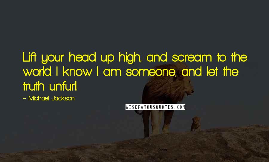 Michael Jackson Quotes: Lift your head up high, and scream to the world. I know I am someone, and let the truth unfurl.