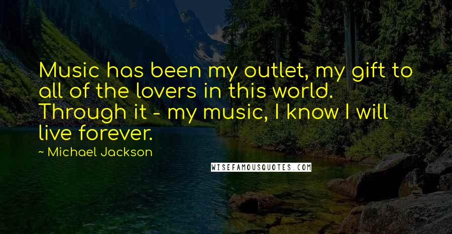 Michael Jackson Quotes: Music has been my outlet, my gift to all of the lovers in this world. Through it - my music, I know I will live forever.
