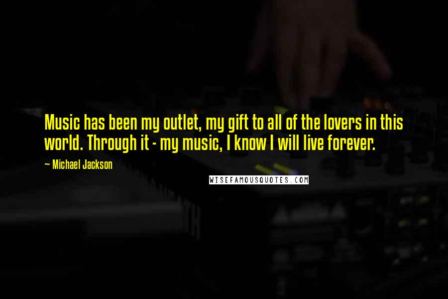 Michael Jackson Quotes: Music has been my outlet, my gift to all of the lovers in this world. Through it - my music, I know I will live forever.