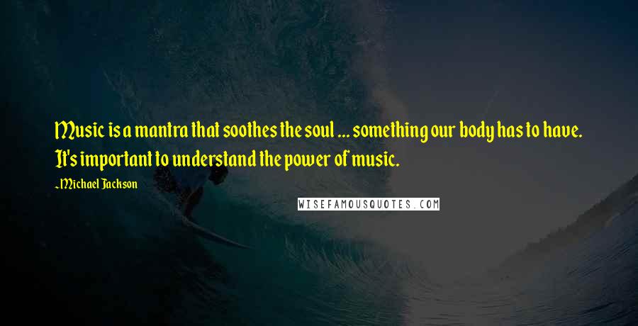 Michael Jackson Quotes: Music is a mantra that soothes the soul ... something our body has to have. It's important to understand the power of music.