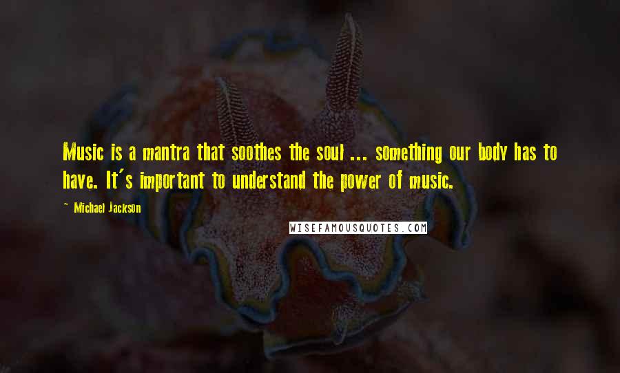 Michael Jackson Quotes: Music is a mantra that soothes the soul ... something our body has to have. It's important to understand the power of music.