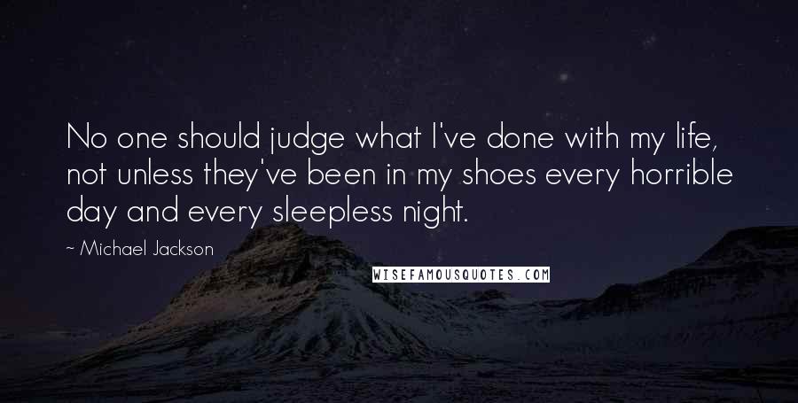 Michael Jackson Quotes: No one should judge what I've done with my life, not unless they've been in my shoes every horrible day and every sleepless night.