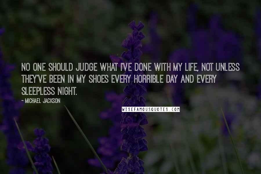 Michael Jackson Quotes: No one should judge what I've done with my life, not unless they've been in my shoes every horrible day and every sleepless night.