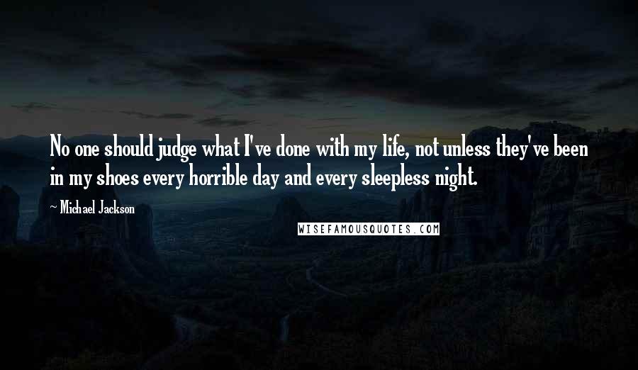 Michael Jackson Quotes: No one should judge what I've done with my life, not unless they've been in my shoes every horrible day and every sleepless night.