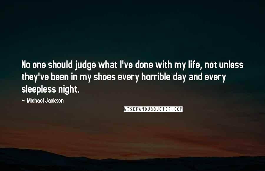 Michael Jackson Quotes: No one should judge what I've done with my life, not unless they've been in my shoes every horrible day and every sleepless night.