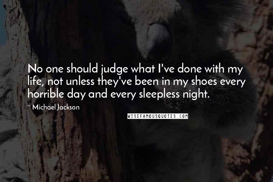 Michael Jackson Quotes: No one should judge what I've done with my life, not unless they've been in my shoes every horrible day and every sleepless night.