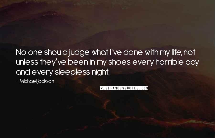 Michael Jackson Quotes: No one should judge what I've done with my life, not unless they've been in my shoes every horrible day and every sleepless night.