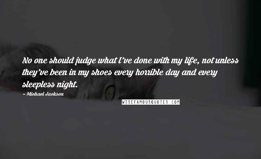 Michael Jackson Quotes: No one should judge what I've done with my life, not unless they've been in my shoes every horrible day and every sleepless night.