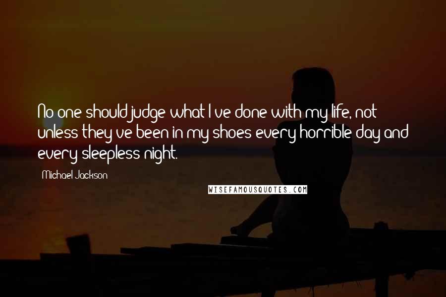 Michael Jackson Quotes: No one should judge what I've done with my life, not unless they've been in my shoes every horrible day and every sleepless night.