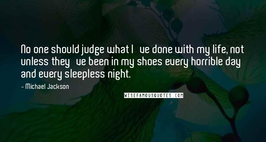 Michael Jackson Quotes: No one should judge what I've done with my life, not unless they've been in my shoes every horrible day and every sleepless night.