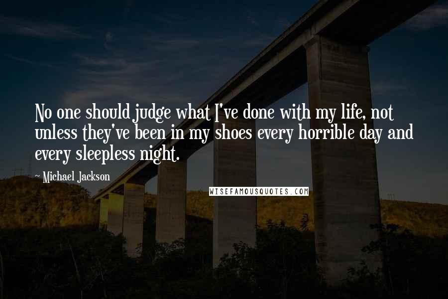 Michael Jackson Quotes: No one should judge what I've done with my life, not unless they've been in my shoes every horrible day and every sleepless night.