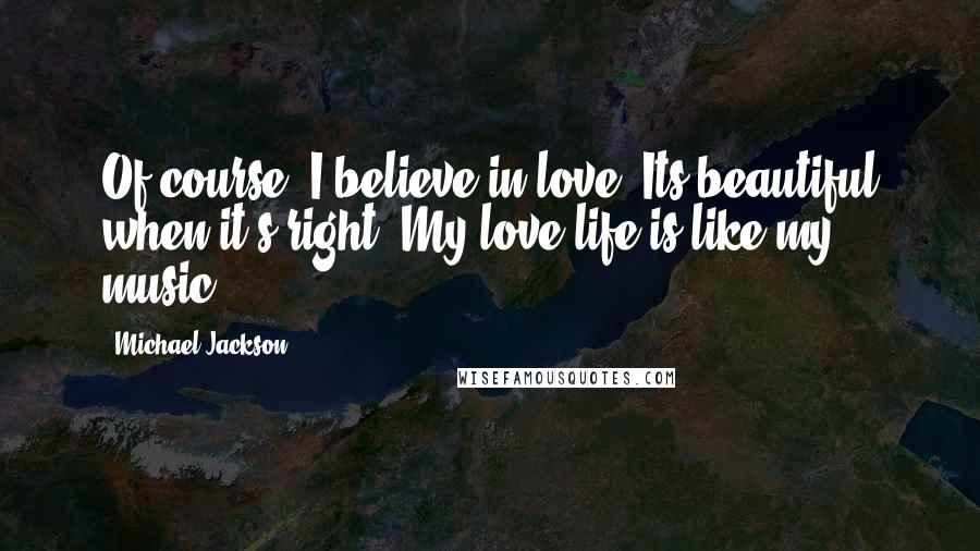 Michael Jackson Quotes: Of course, I believe in love. Its beautiful when it's right. My love life is like my music.