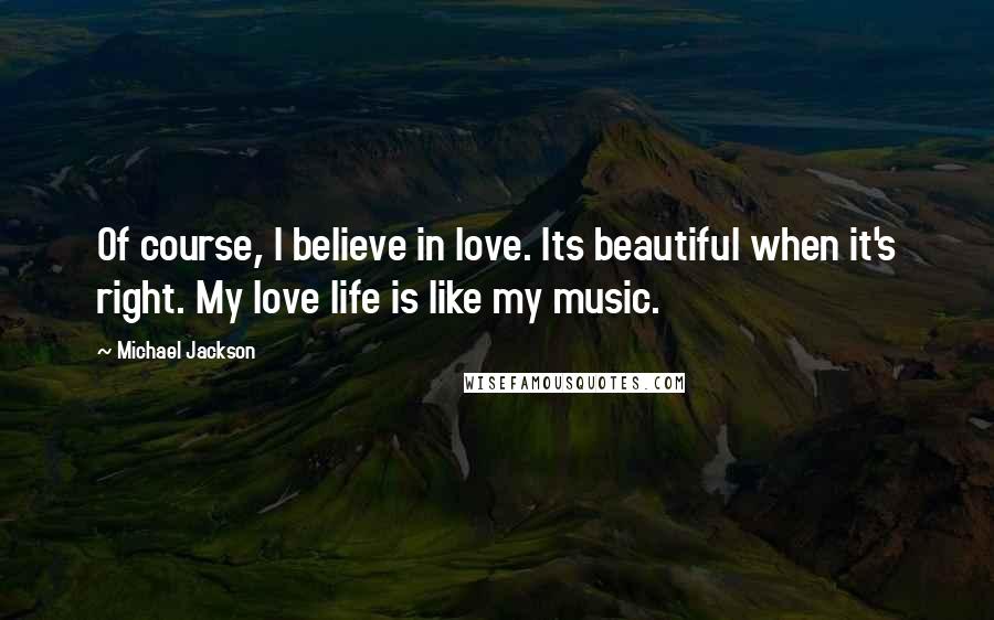 Michael Jackson Quotes: Of course, I believe in love. Its beautiful when it's right. My love life is like my music.
