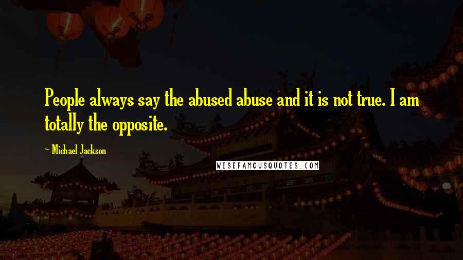 Michael Jackson Quotes: People always say the abused abuse and it is not true. I am totally the opposite.