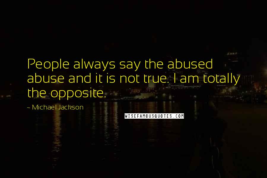 Michael Jackson Quotes: People always say the abused abuse and it is not true. I am totally the opposite.