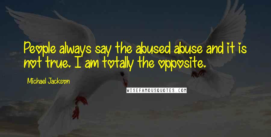 Michael Jackson Quotes: People always say the abused abuse and it is not true. I am totally the opposite.
