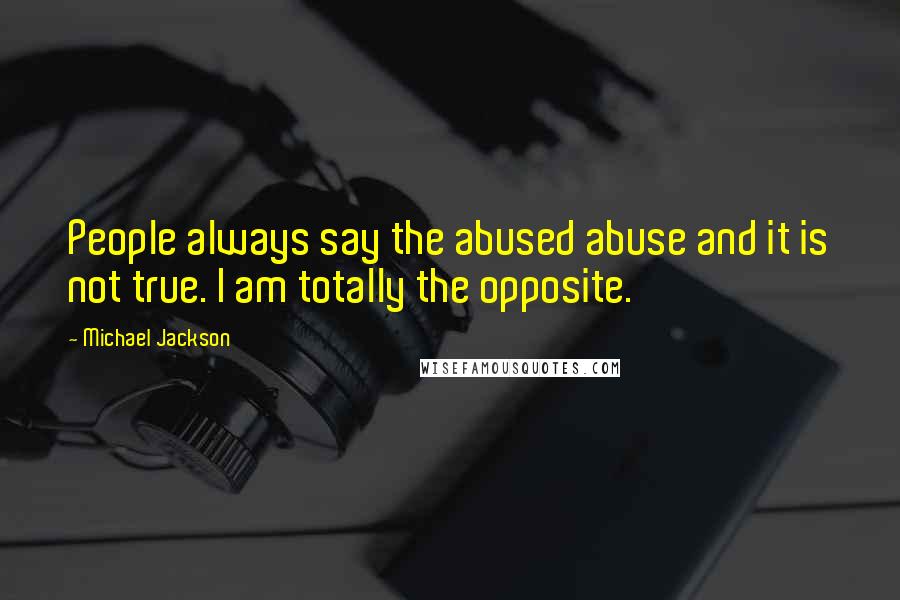 Michael Jackson Quotes: People always say the abused abuse and it is not true. I am totally the opposite.