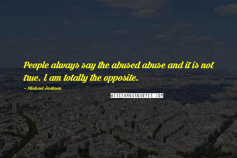 Michael Jackson Quotes: People always say the abused abuse and it is not true. I am totally the opposite.