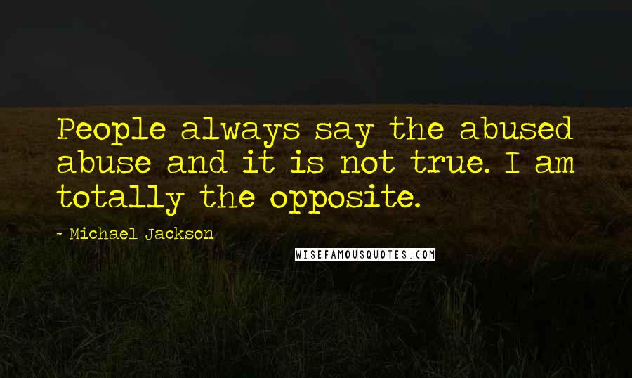 Michael Jackson Quotes: People always say the abused abuse and it is not true. I am totally the opposite.