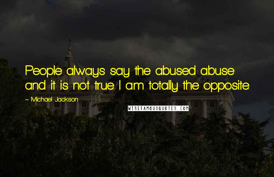 Michael Jackson Quotes: People always say the abused abuse and it is not true. I am totally the opposite.