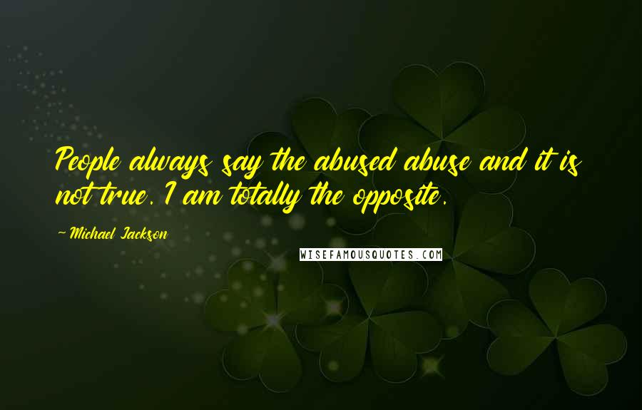 Michael Jackson Quotes: People always say the abused abuse and it is not true. I am totally the opposite.