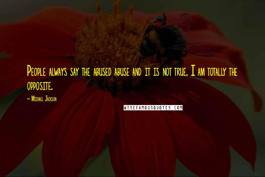 Michael Jackson Quotes: People always say the abused abuse and it is not true. I am totally the opposite.