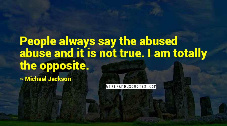 Michael Jackson Quotes: People always say the abused abuse and it is not true. I am totally the opposite.