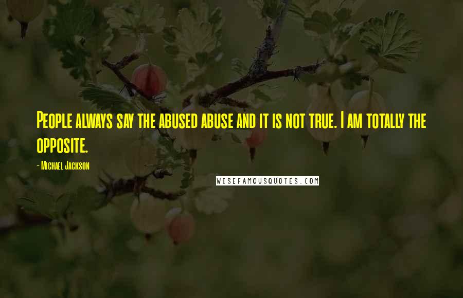Michael Jackson Quotes: People always say the abused abuse and it is not true. I am totally the opposite.